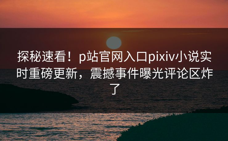 探秘速看！p站官网入口pixiv小说实时重磅更新，震撼事件曝光评论区炸了