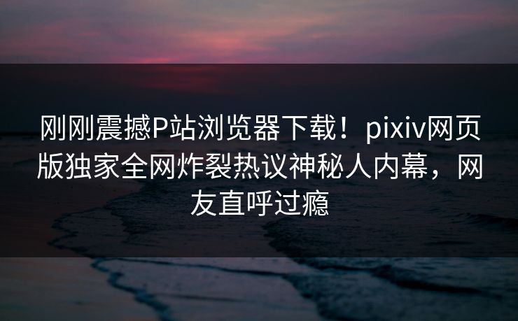 刚刚震撼P站浏览器下载！pixiv网页版独家全网炸裂热议神秘人内幕，网友直呼过瘾