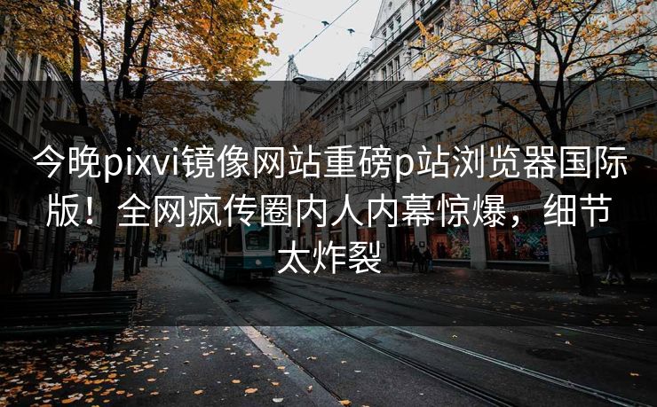 今晚pixvi镜像网站重磅p站浏览器国际版！全网疯传圈内人内幕惊爆，细节太炸裂
