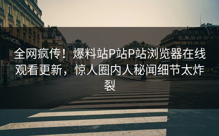 全网疯传！爆料站P站P站浏览器在线观看更新，惊人圈内人秘闻细节太炸裂