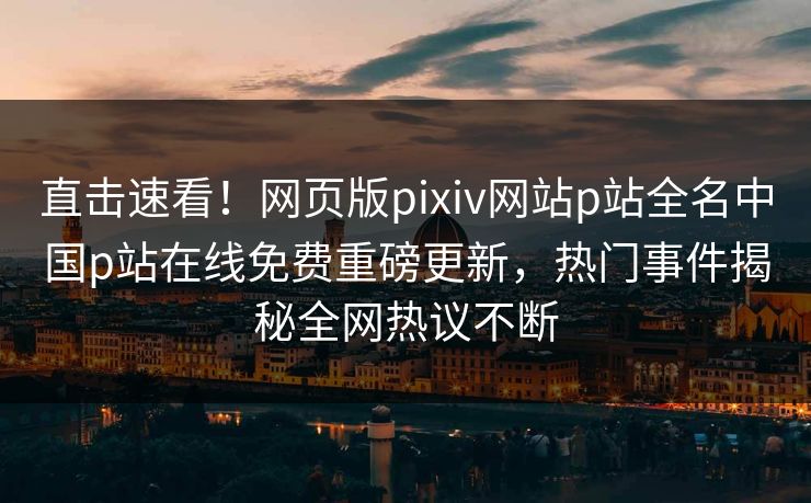 直击速看！网页版pixiv网站p站全名中国p站在线免费重磅更新，热门事件揭秘全网热议不断