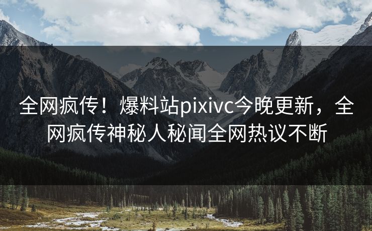 全网疯传！爆料站pixivc今晚更新，全网疯传神秘人秘闻全网热议不断