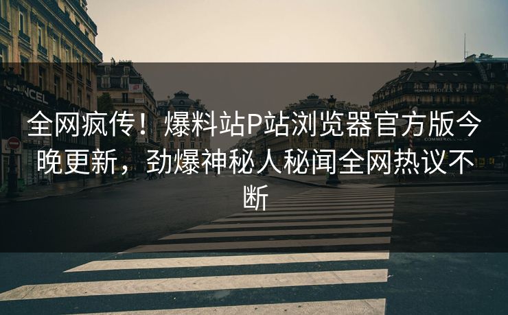 全网疯传！爆料站P站浏览器官方版今晚更新，劲爆神秘人秘闻全网热议不断