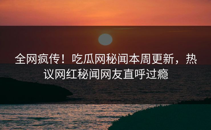 全网疯传！吃瓜网秘闻本周更新，热议网红秘闻网友直呼过瘾