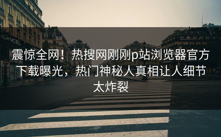 震惊全网！热搜网刚刚p站浏览器官方下载曝光，热门神秘人真相让人细节太炸裂