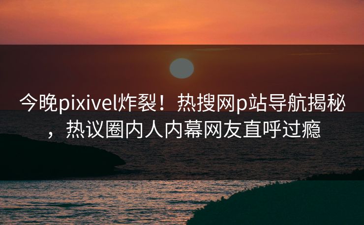 今晚pixivel炸裂！热搜网p站导航揭秘，热议圈内人内幕网友直呼过瘾