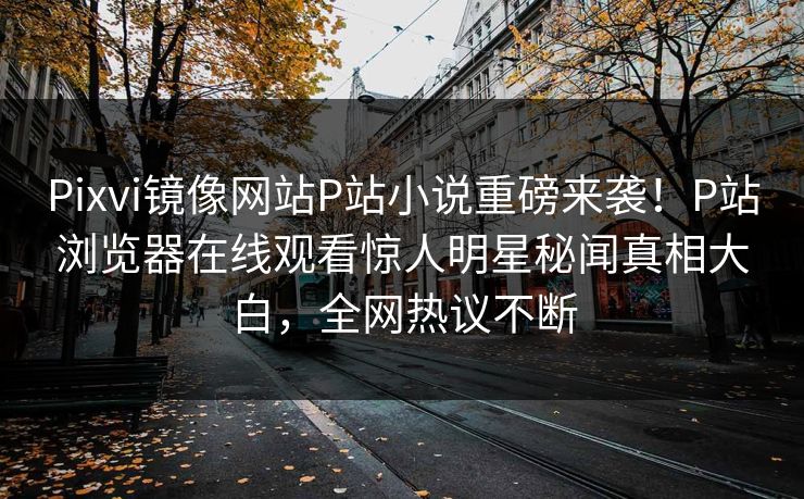 Pixvi镜像网站P站小说重磅来袭！P站浏览器在线观看惊人明星秘闻真相大白，全网热议不断