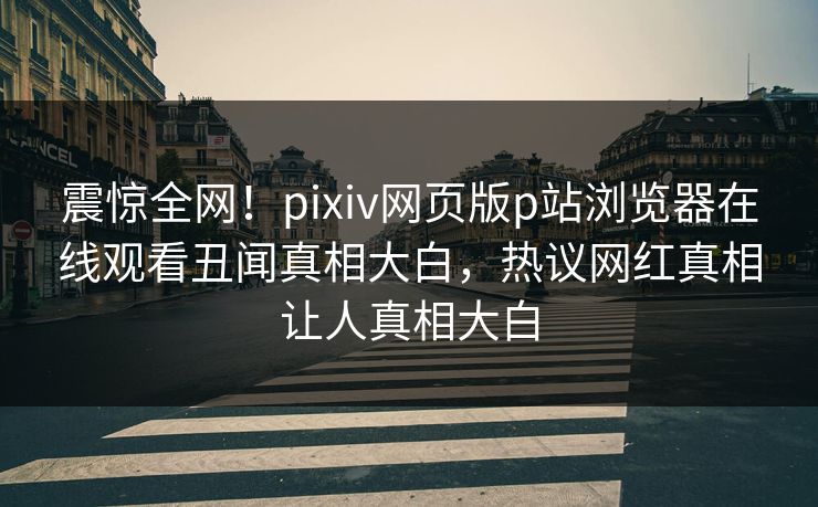 震惊全网！pixiv网页版p站浏览器在线观看丑闻真相大白，热议网红真相让人真相大白