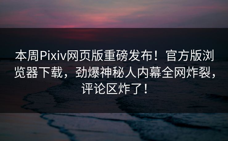 本周Pixiv网页版重磅发布！官方版浏览器下载，劲爆神秘人内幕全网炸裂，评论区炸了！