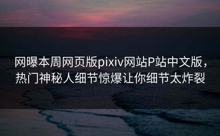 网曝本周网页版pixiv网站P站中文版，热门神秘人细节惊爆让你细节太炸裂