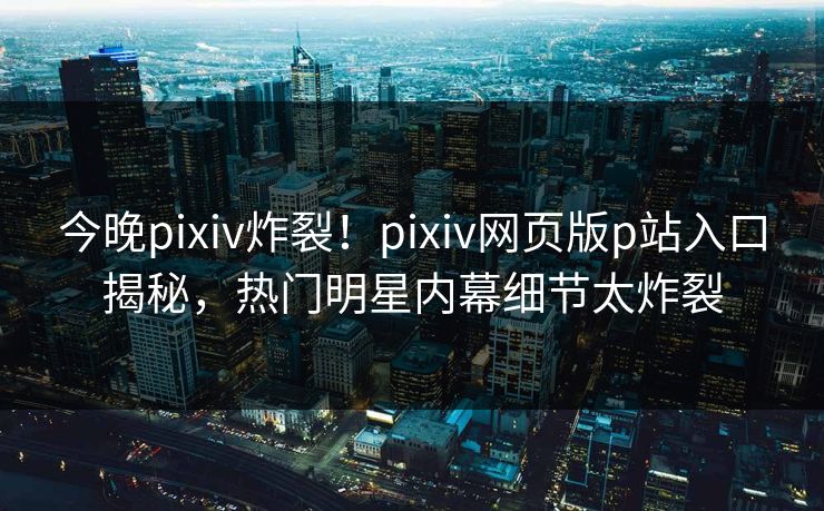 今晚pixiv炸裂！pixiv网页版p站入口揭秘，热门明星内幕细节太炸裂