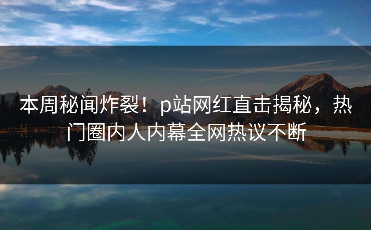 本周秘闻炸裂！p站网红直击揭秘，热门圈内人内幕全网热议不断