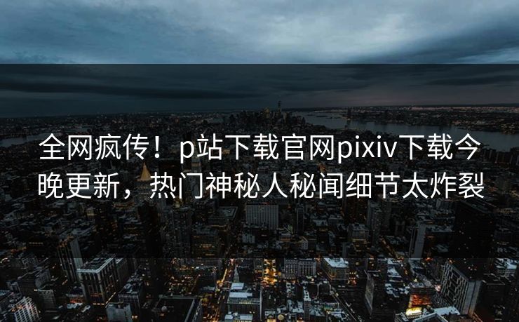 全网疯传！p站下载官网pixiv下载今晚更新，热门神秘人秘闻细节太炸裂