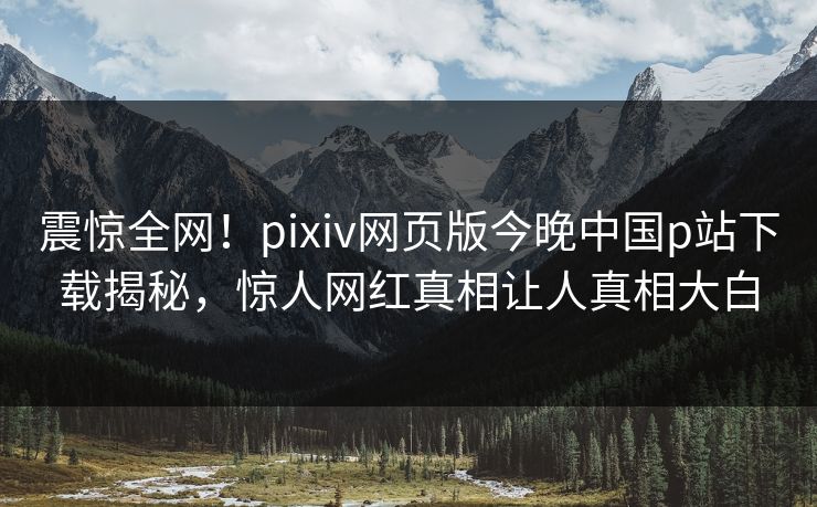 震惊全网！pixiv网页版今晚中国p站下载揭秘，惊人网红真相让人真相大白