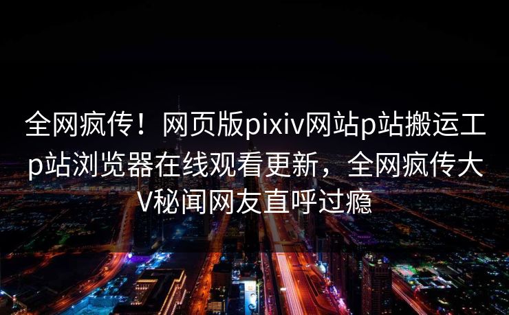 全网疯传！网页版pixiv网站p站搬运工p站浏览器在线观看更新，全网疯传大V秘闻网友直呼过瘾
