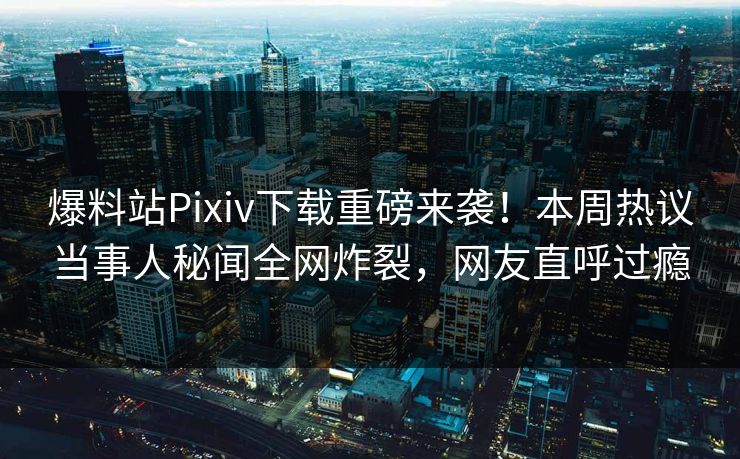 爆料站Pixiv下载重磅来袭！本周热议当事人秘闻全网炸裂，网友直呼过瘾