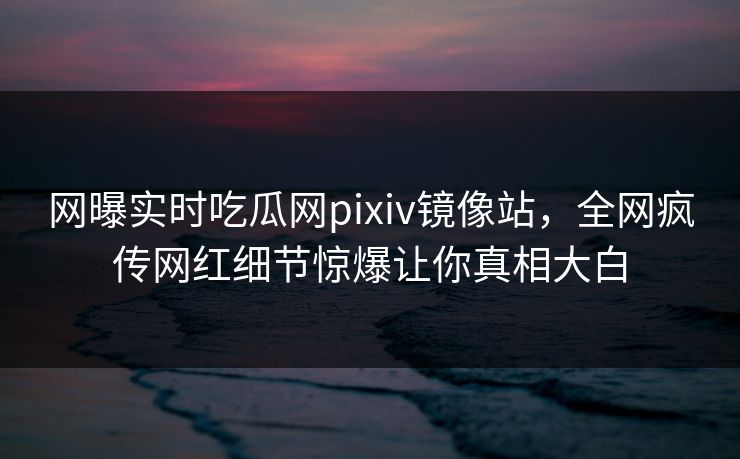 网曝实时吃瓜网pixiv镜像站，全网疯传网红细节惊爆让你真相大白