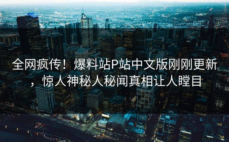全网疯传！爆料站P站中文版刚刚更新，惊人神秘人秘闻真相让人瞠目