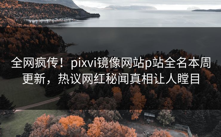 全网疯传！pixvi镜像网站p站全名本周更新，热议网红秘闻真相让人瞠目