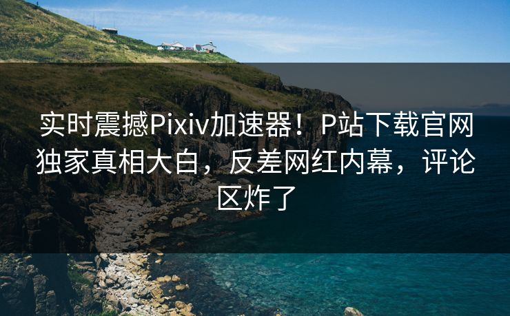 实时震撼Pixiv加速器！P站下载官网独家真相大白，反差网红内幕，评论区炸了