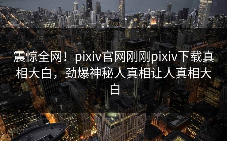 震惊全网！pixiv官网刚刚pixiv下载真相大白，劲爆神秘人真相让人真相大白