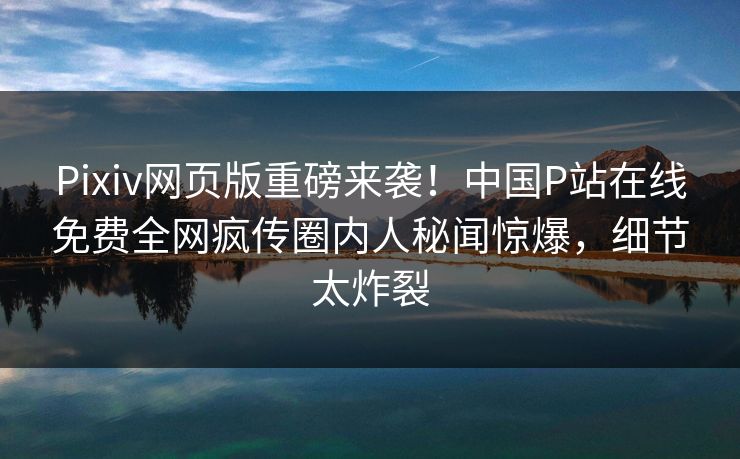 Pixiv网页版重磅来袭！中国P站在线免费全网疯传圈内人秘闻惊爆，细节太炸裂