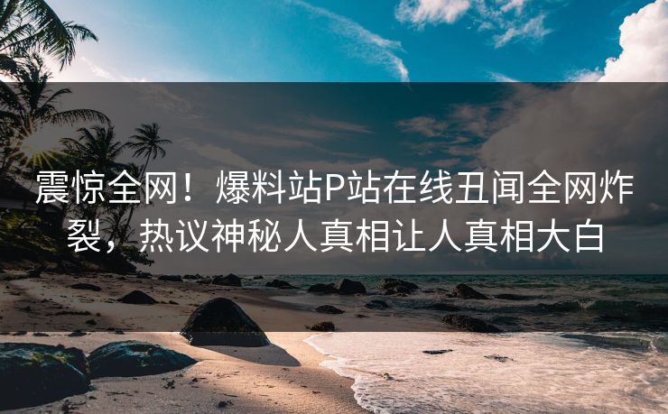 震惊全网！爆料站P站在线丑闻全网炸裂，热议神秘人真相让人真相大白