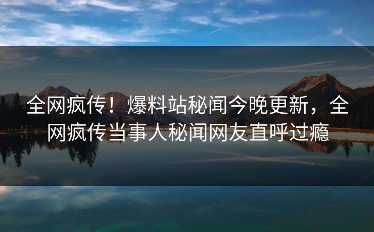 全网疯传！爆料站秘闻今晚更新，全网疯传当事人秘闻网友直呼过瘾