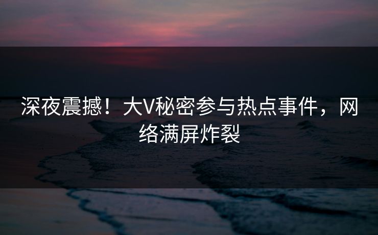 深夜震撼！大V秘密参与热点事件，网络满屏炸裂