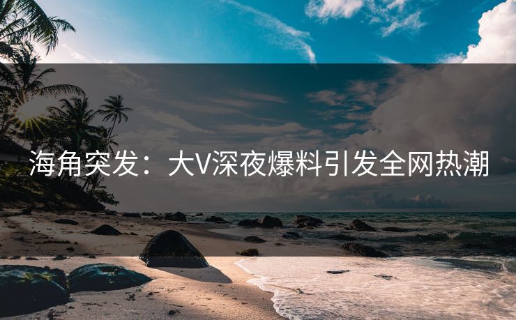 海角突发：大V深夜爆料引发全网热潮
