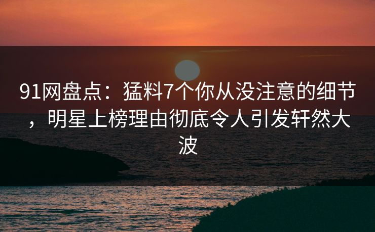 91网盘点：猛料7个你从没注意的细节，明星上榜理由彻底令人引发轩然大波