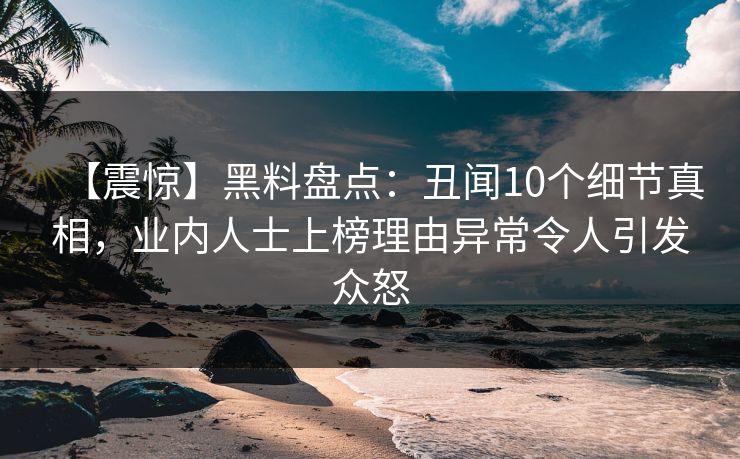 【震惊】黑料盘点：丑闻10个细节真相，业内人士上榜理由异常令人引发众怒