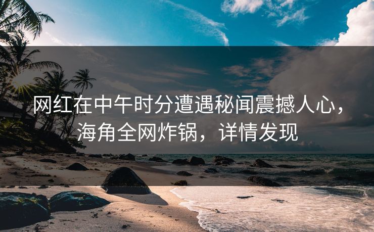 网红在中午时分遭遇秘闻震撼人心，海角全网炸锅，详情发现