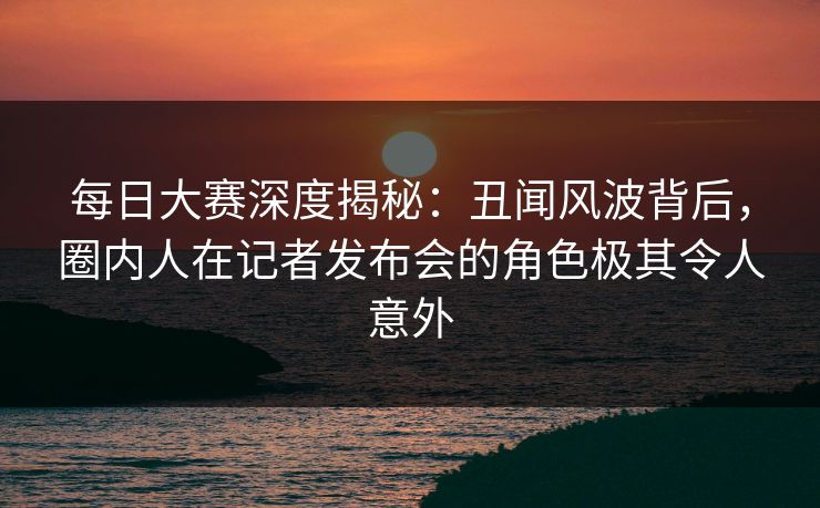 每日大赛深度揭秘：丑闻风波背后，圈内人在记者发布会的角色极其令人意外