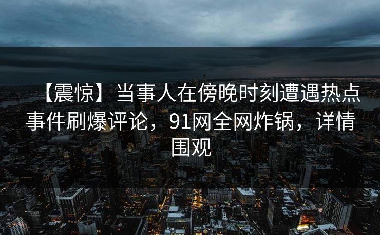 【震惊】当事人在傍晚时刻遭遇热点事件刷爆评论，91网全网炸锅，详情围观
