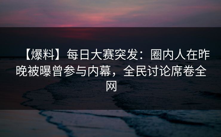 【爆料】每日大赛突发：圈内人在昨晚被曝曾参与内幕，全民讨论席卷全网