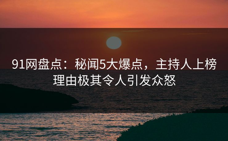 91网盘点：秘闻5大爆点，主持人上榜理由极其令人引发众怒