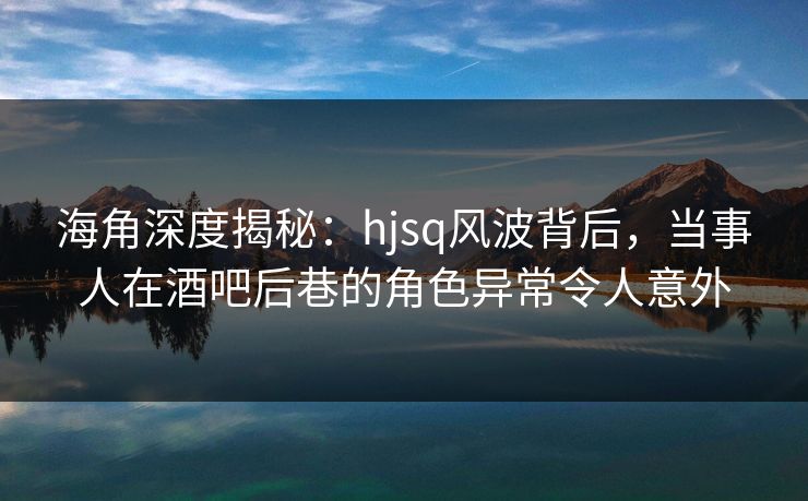 海角深度揭秘：hjsq风波背后，当事人在酒吧后巷的角色异常令人意外