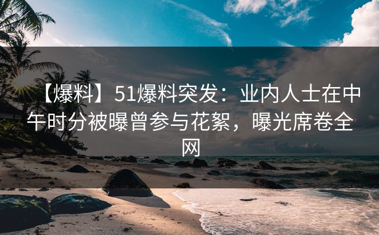 【爆料】51爆料突发：业内人士在中午时分被曝曾参与花絮，曝光席卷全网