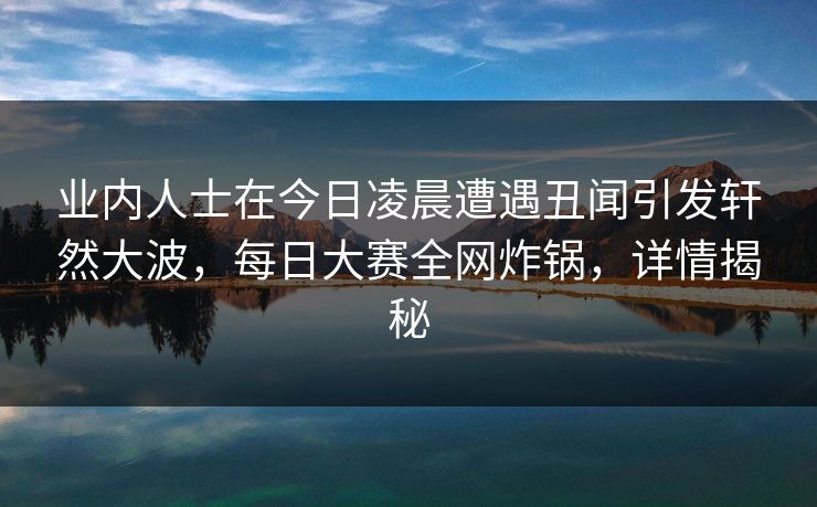 业内人士在今日凌晨遭遇丑闻引发轩然大波，每日大赛全网炸锅，详情揭秘