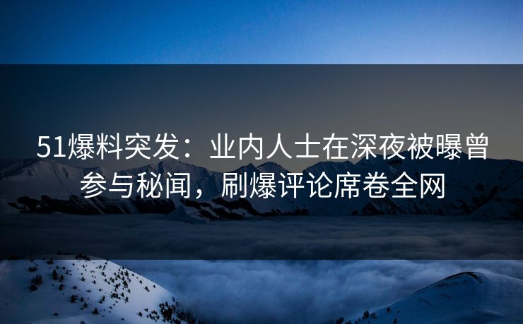 51爆料突发：业内人士在深夜被曝曾参与秘闻，刷爆评论席卷全网