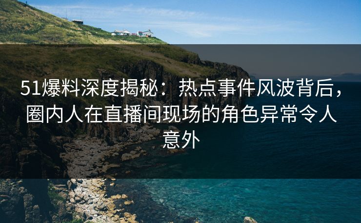 51爆料深度揭秘：热点事件风波背后，圈内人在直播间现场的角色异常令人意外
