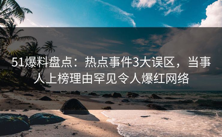 51爆料盘点：热点事件3大误区，当事人上榜理由罕见令人爆红网络