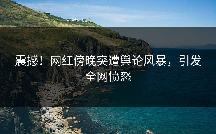 震撼！网红傍晚突遭舆论风暴，引发全网愤怒
