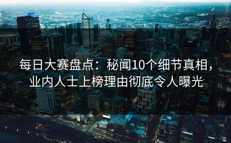 每日大赛盘点：秘闻10个细节真相，业内人士上榜理由彻底令人曝光