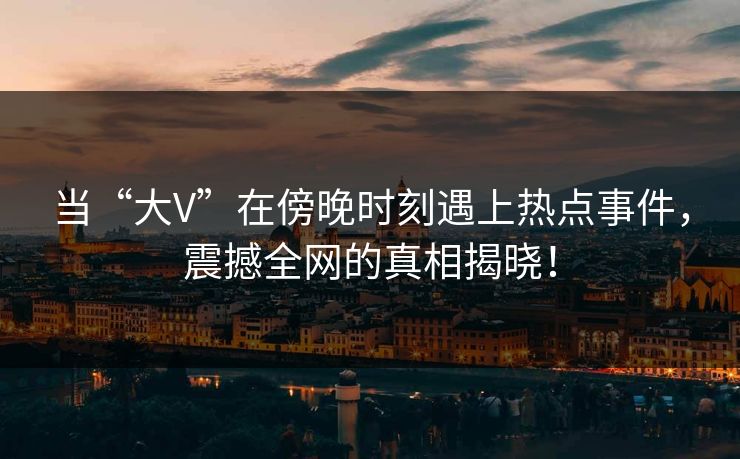 当“大V”在傍晚时刻遇上热点事件，震撼全网的真相揭晓！