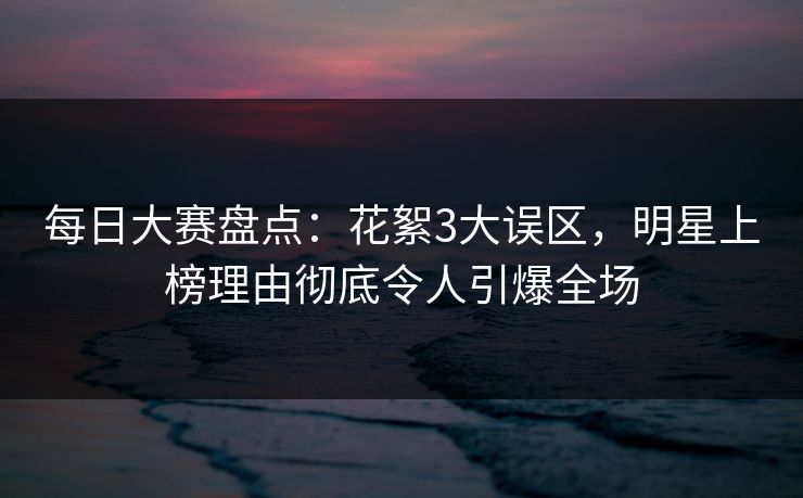 每日大赛盘点：花絮3大误区，明星上榜理由彻底令人引爆全场