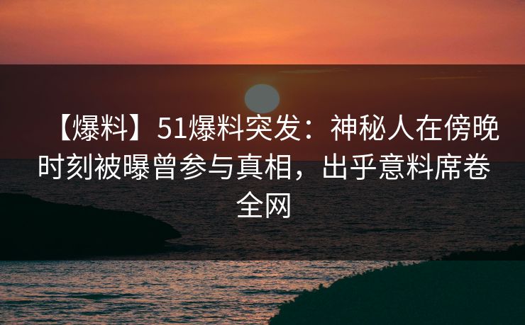 【爆料】51爆料突发：神秘人在傍晚时刻被曝曾参与真相，出乎意料席卷全网
