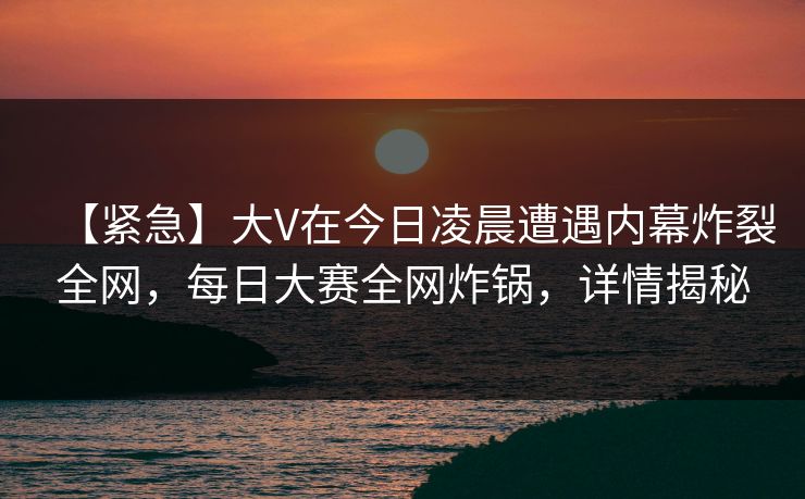 【紧急】大V在今日凌晨遭遇内幕炸裂全网，每日大赛全网炸锅，详情揭秘