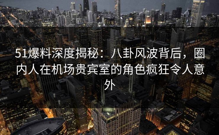 51爆料深度揭秘：八卦风波背后，圈内人在机场贵宾室的角色疯狂令人意外